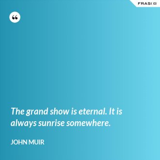 The grand show is eternal. It is always sunrise somewhere. - John Muir