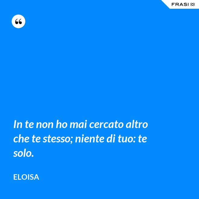 In te non ho mai cercato altro che te stesso; niente di tuo: te solo. - Eloisa