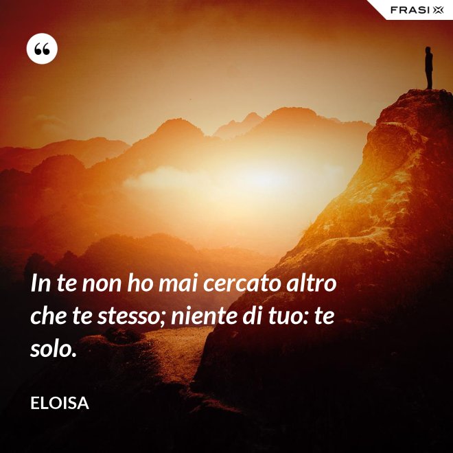 In te non ho mai cercato altro che te stesso; niente di tuo: te solo. - Eloisa