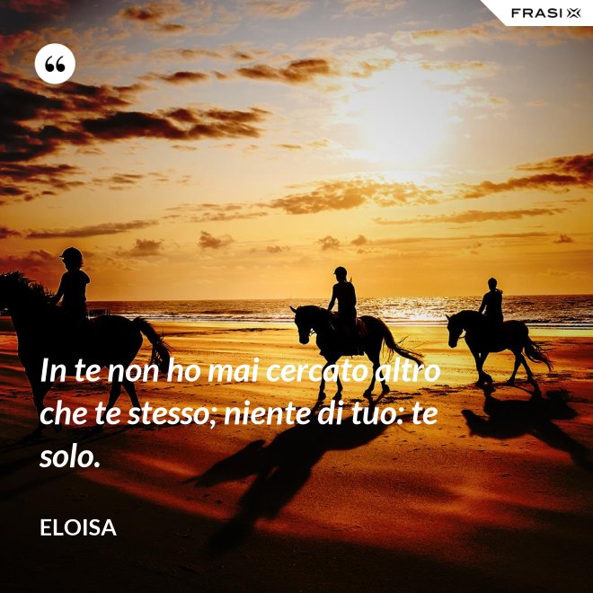 In te non ho mai cercato altro che te stesso; niente di tuo: te solo. - Eloisa