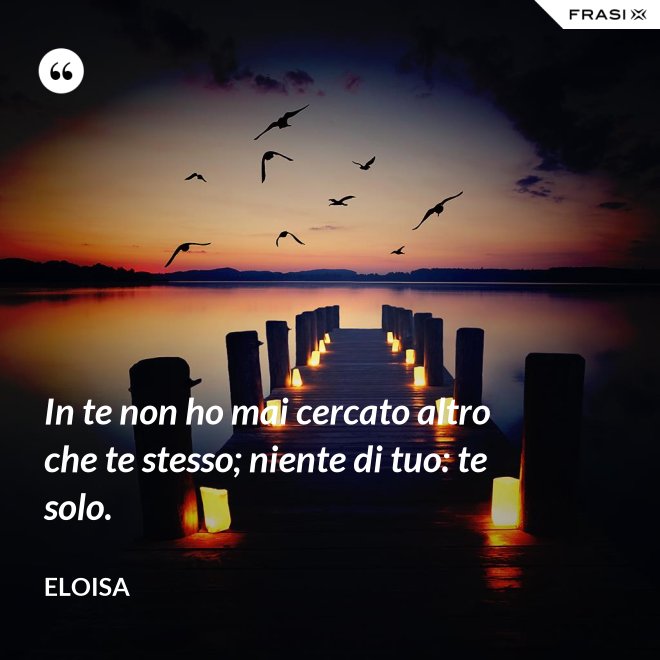In te non ho mai cercato altro che te stesso; niente di tuo: te solo. - Eloisa