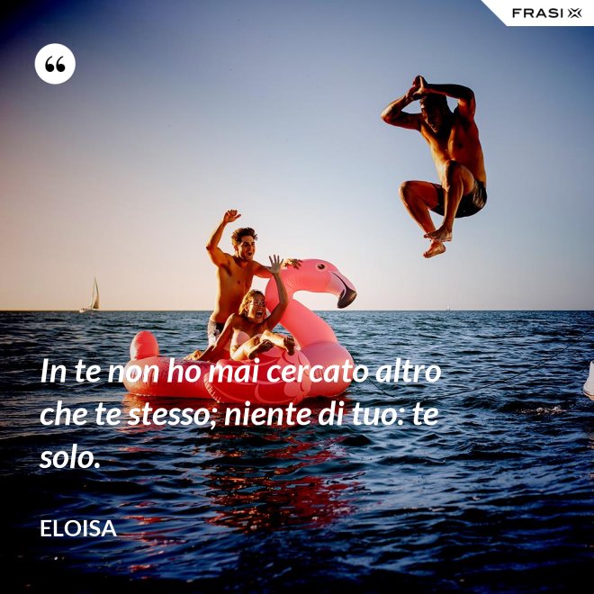 In te non ho mai cercato altro che te stesso; niente di tuo: te solo. - Eloisa