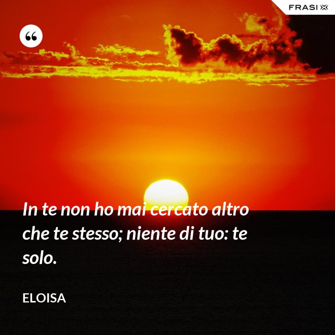 In te non ho mai cercato altro che te stesso; niente di tuo: te solo. - Eloisa