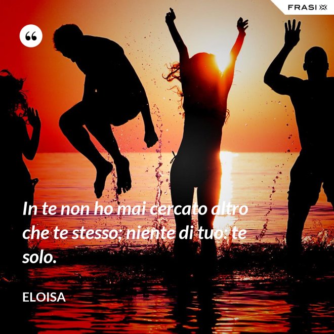 In te non ho mai cercato altro che te stesso; niente di tuo: te solo. - Eloisa