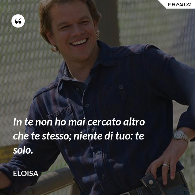 In te non ho mai cercato altro che te stesso; niente di tuo: te solo. - Eloisa