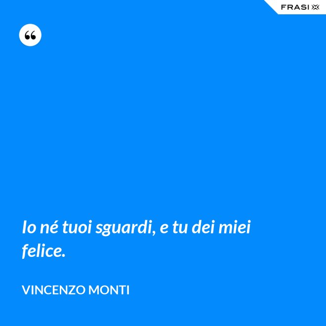 Io né tuoi sguardi, e tu dei miei felice. - Vincenzo Monti