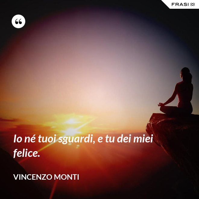 Io né tuoi sguardi, e tu dei miei felice. - Vincenzo Monti