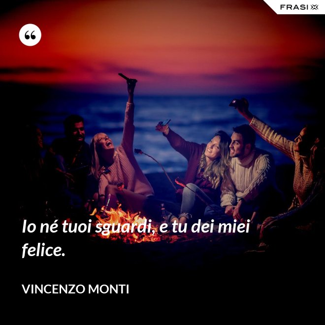 Io né tuoi sguardi, e tu dei miei felice. - Vincenzo Monti