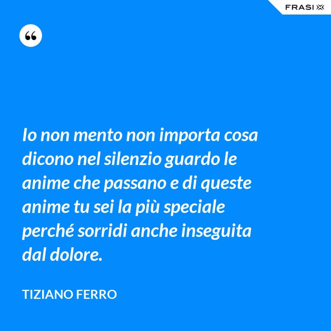 Io non mento non importa cosa dicono nel silenzio guardo le anime che passano e di queste anime tu sei la più speciale perché sorridi anche inseguita dal dolore. - Tiziano Ferro