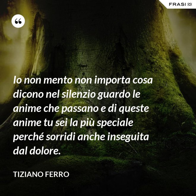 Io non mento non importa cosa dicono nel silenzio guardo le anime che passano e di queste anime tu sei la più speciale perché sorridi anche inseguita dal dolore. - Tiziano Ferro