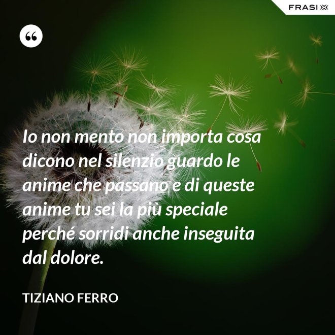 Io non mento non importa cosa dicono nel silenzio guardo le anime che passano e di queste anime tu sei la più speciale perché sorridi anche inseguita dal dolore. - Tiziano Ferro