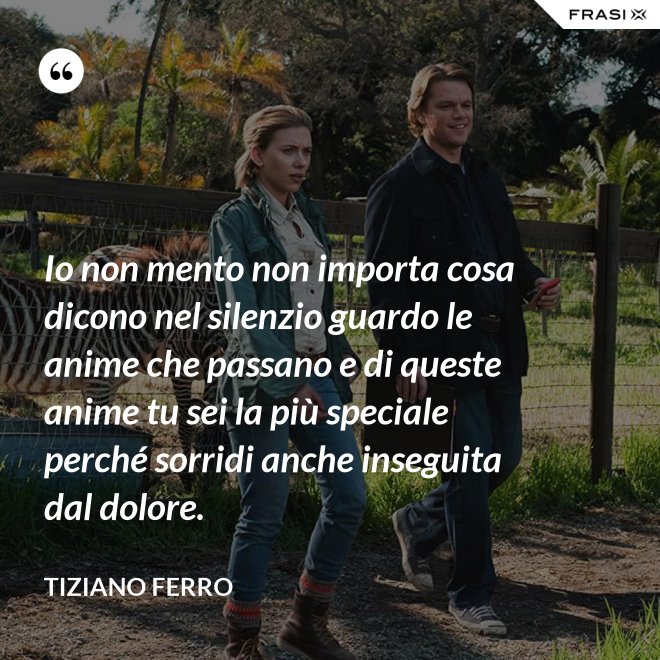 Io non mento non importa cosa dicono nel silenzio guardo le anime che passano e di queste anime tu sei la più speciale perché sorridi anche inseguita dal dolore. - Tiziano Ferro