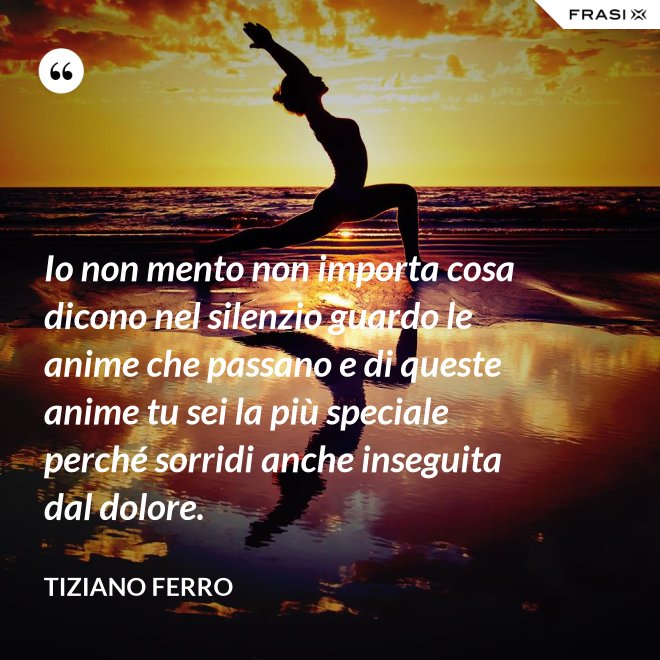 Io non mento non importa cosa dicono nel silenzio guardo le anime che passano e di queste anime tu sei la più speciale perché sorridi anche inseguita dal dolore. - Tiziano Ferro