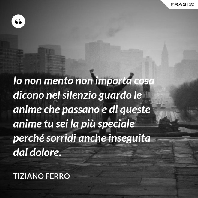 Io non mento non importa cosa dicono nel silenzio guardo le anime che passano e di queste anime tu sei la più speciale perché sorridi anche inseguita dal dolore. - Tiziano Ferro