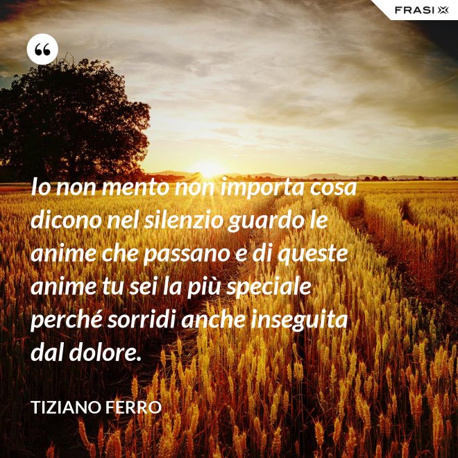Io non mento non importa cosa dicono nel silenzio guardo le anime che passano e di queste anime tu sei la più speciale perché sorridi anche inseguita dal dolore. - Tiziano Ferro