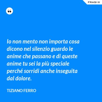 Io non mento non importa cosa dicono nel silenzio guardo le anime che passano e di queste anime tu sei la più speciale perché sorridi anche inseguita dal dolore. - Tiziano Ferro