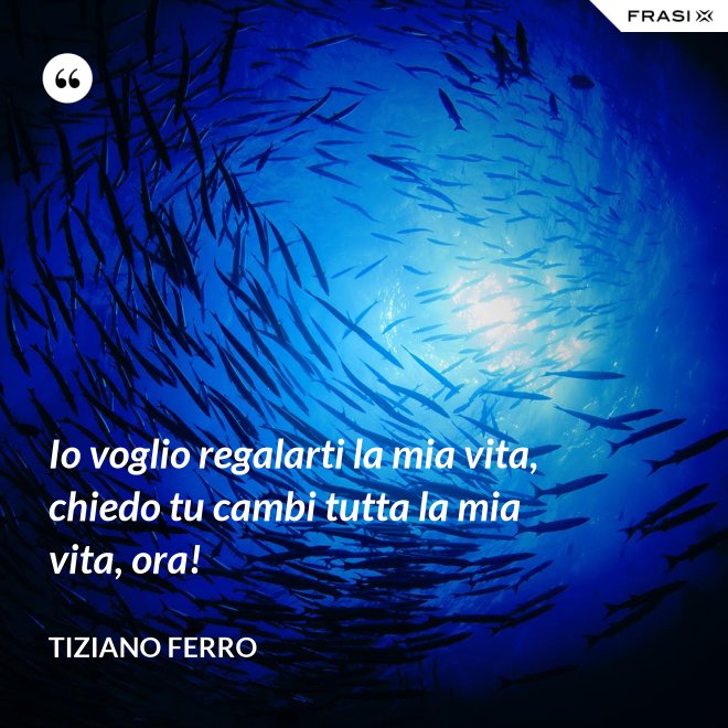 Io voglio regalarti la mia vita, chiedo tu cambi tutta la mia vita, ora! - Tiziano Ferro