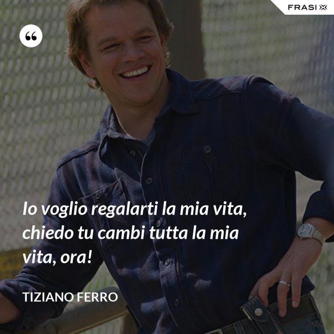 Io voglio regalarti la mia vita, chiedo tu cambi tutta la mia vita, ora! - Tiziano Ferro