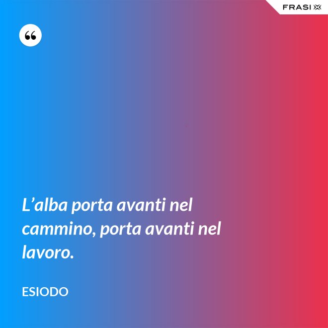 L’alba porta avanti nel cammino, porta avanti nel lavoro. - Esiodo