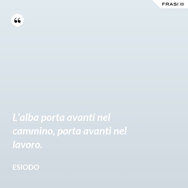 L’alba porta avanti nel cammino, porta avanti nel lavoro. - Esiodo