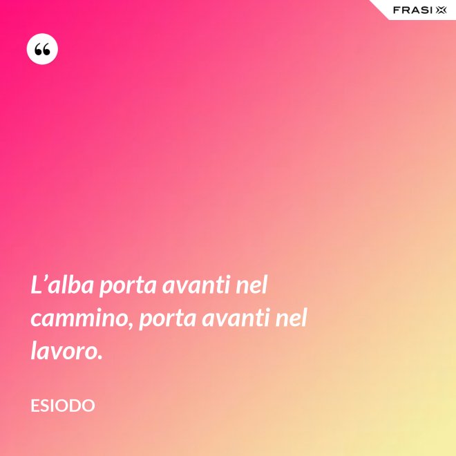 L’alba porta avanti nel cammino, porta avanti nel lavoro. - Esiodo