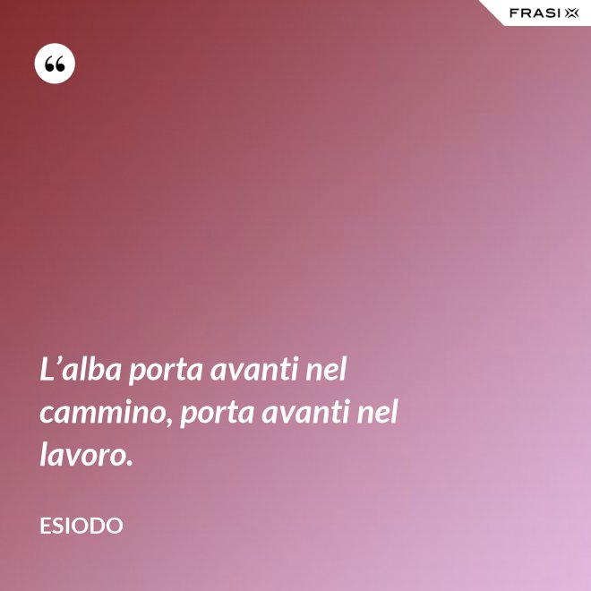 L’alba porta avanti nel cammino, porta avanti nel lavoro. - Esiodo