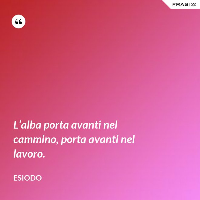 L’alba porta avanti nel cammino, porta avanti nel lavoro. - Esiodo