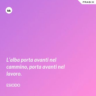 L’alba porta avanti nel cammino, porta avanti nel lavoro. - Esiodo