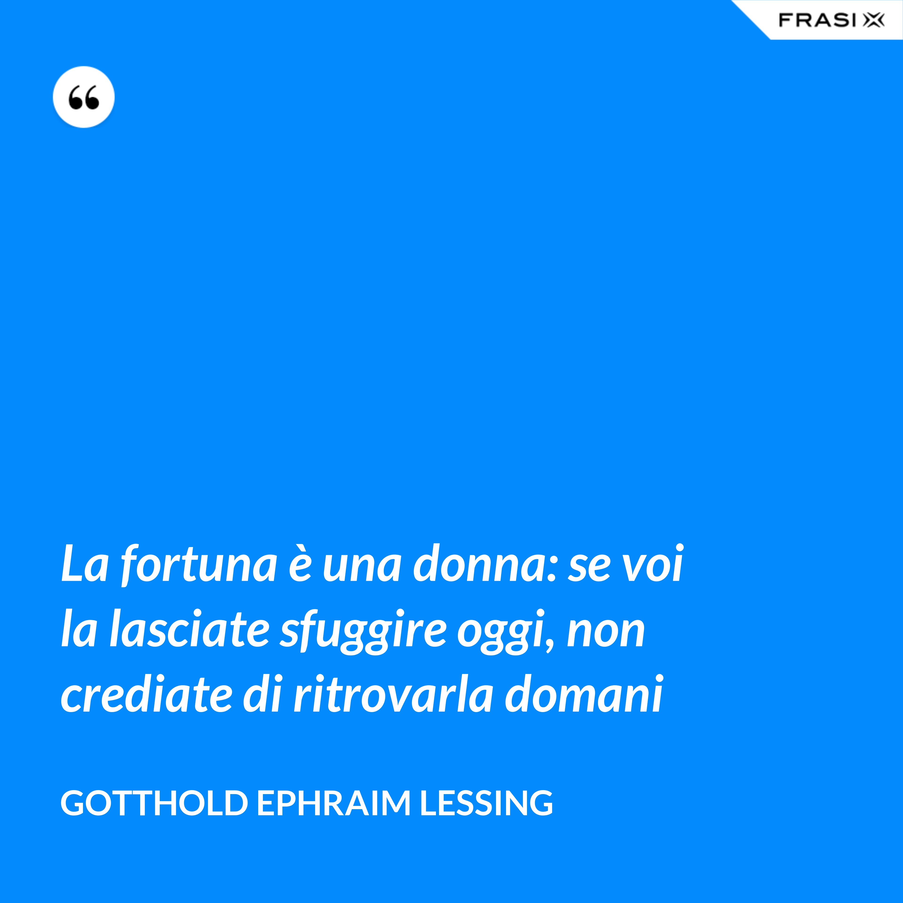 La fortuna è una donna: se voi la lasciate sfuggire oggi, non crediate di ritrovarla domani - Gotthold Ephraim Lessing