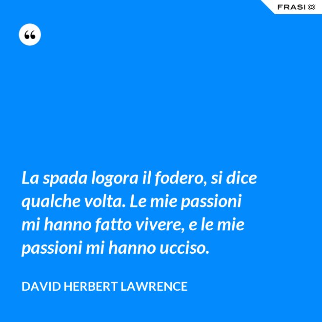 La spada logora il fodero, si dice qualche volta. Le mie passioni mi hanno fatto vivere, e le mie passioni mi hanno ucciso. - David Herbert Lawrence
