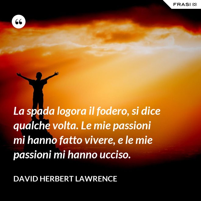 La spada logora il fodero, si dice qualche volta. Le mie passioni mi hanno fatto vivere, e le mie passioni mi hanno ucciso. - David Herbert Lawrence
