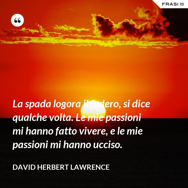 La spada logora il fodero, si dice qualche volta. Le mie passioni mi hanno fatto vivere, e le mie passioni mi hanno ucciso. - David Herbert Lawrence