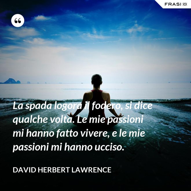 La spada logora il fodero, si dice qualche volta. Le mie passioni mi hanno fatto vivere, e le mie passioni mi hanno ucciso. - David Herbert Lawrence