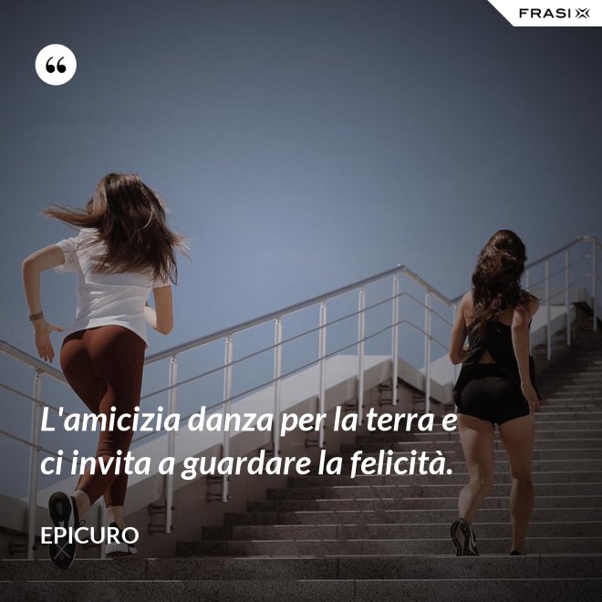 L'amicizia danza per la terra e ci invita a guardare la felicità. - Epicuro