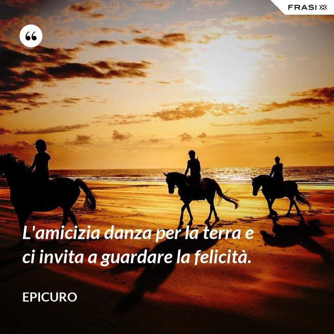 L'amicizia danza per la terra e ci invita a guardare la felicità. - Epicuro