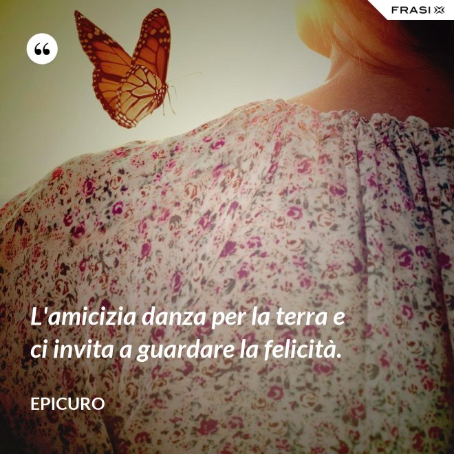 L'amicizia danza per la terra e ci invita a guardare la felicità. - Epicuro