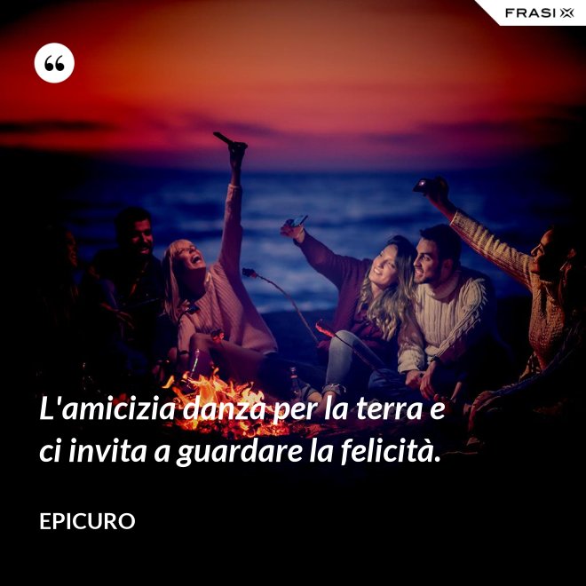 L'amicizia danza per la terra e ci invita a guardare la felicità. - Epicuro