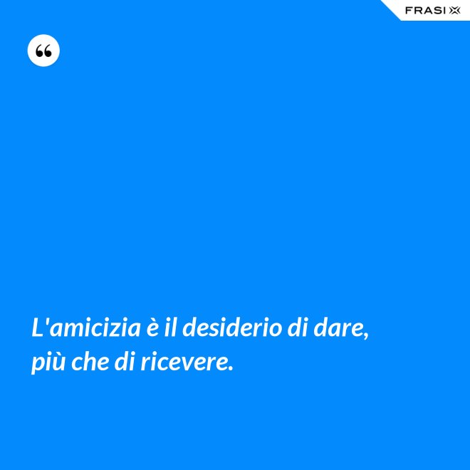 L'amicizia è il desiderio di dare, più che di ricevere. - Anonimo
