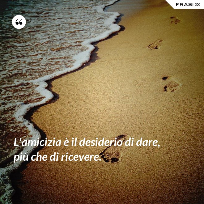 L'amicizia è il desiderio di dare, più che di ricevere. - Anonimo