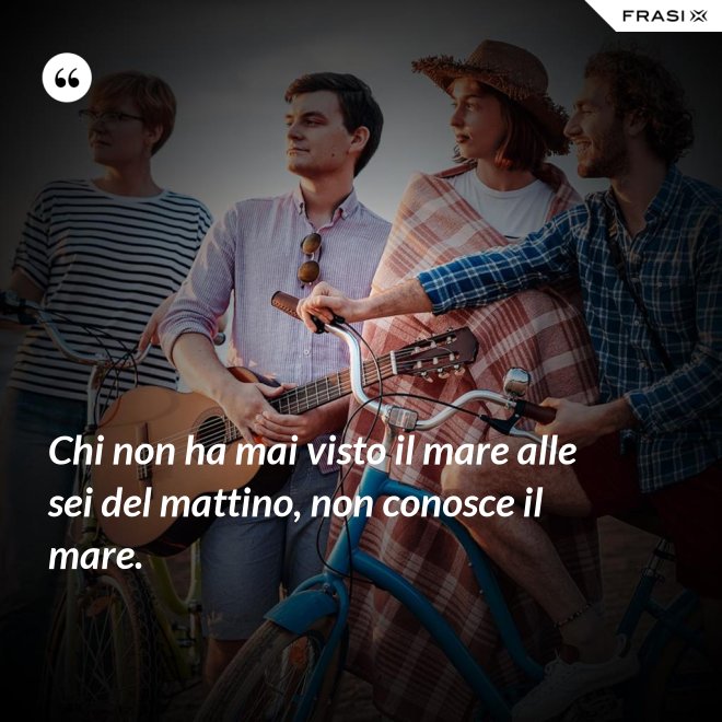 Chi non ha mai visto il mare alle sei del mattino, non conosce il mare. - Anonimo