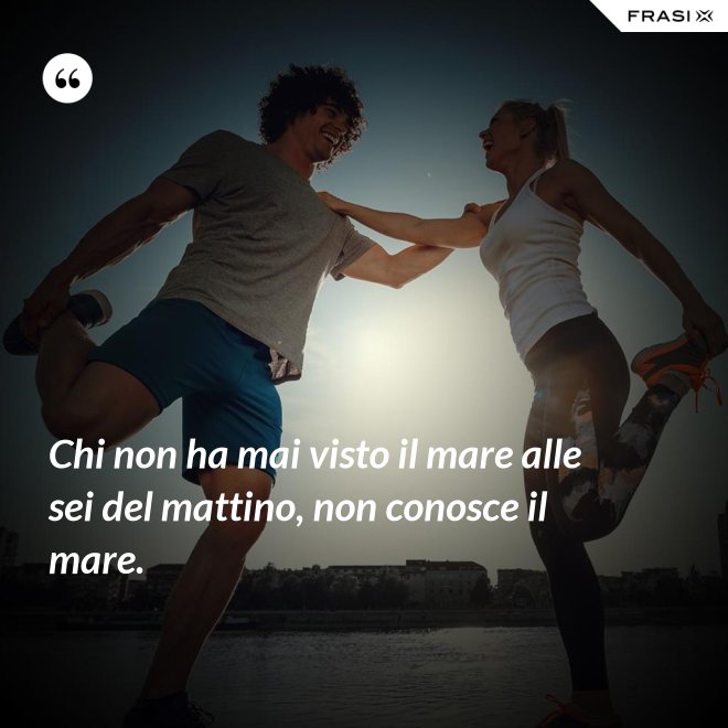 Chi non ha mai visto il mare alle sei del mattino, non conosce il mare. - Anonimo