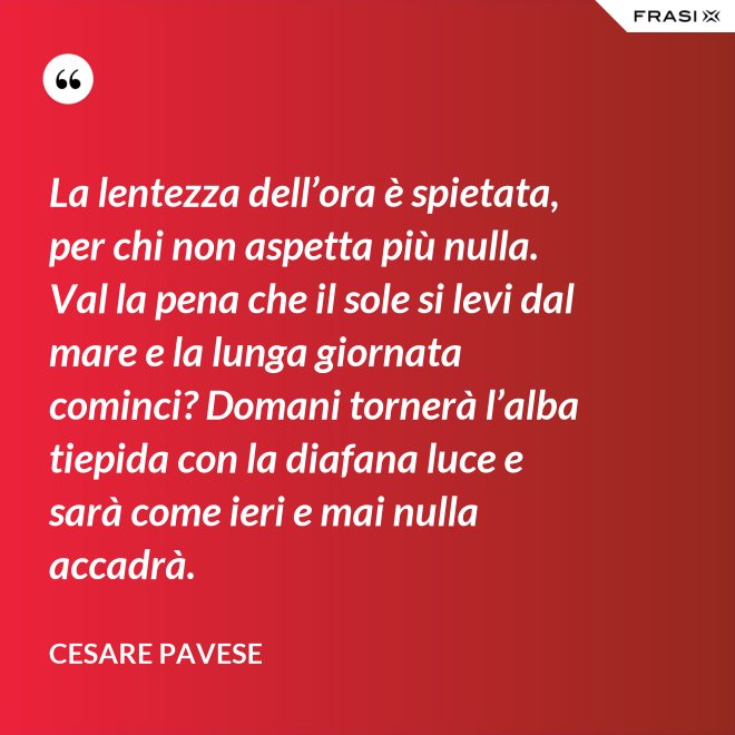 La lentezza dell’ora è spietata, per chi non aspetta più nulla. Val la pena che il sole si levi dal mare e la lunga giornata cominci? Domani tornerà l’alba tiepida con la diafana luce e sarà come ieri e mai nulla accadrà. - Cesare Pavese