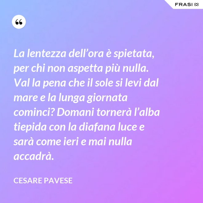 La lentezza dell’ora è spietata, per chi non aspetta più nulla. Val la pena che il sole si levi dal mare e la lunga giornata cominci? Domani tornerà l’alba tiepida con la diafana luce e sarà come ieri e mai nulla accadrà. - Cesare Pavese