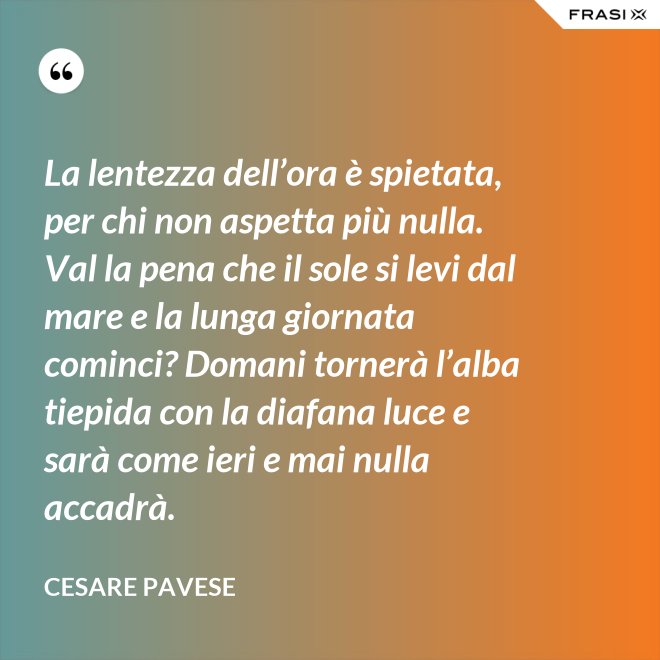 La lentezza dell’ora è spietata, per chi non aspetta più nulla. Val la pena che il sole si levi dal mare e la lunga giornata cominci? Domani tornerà l’alba tiepida con la diafana luce e sarà come ieri e mai nulla accadrà. - Cesare Pavese