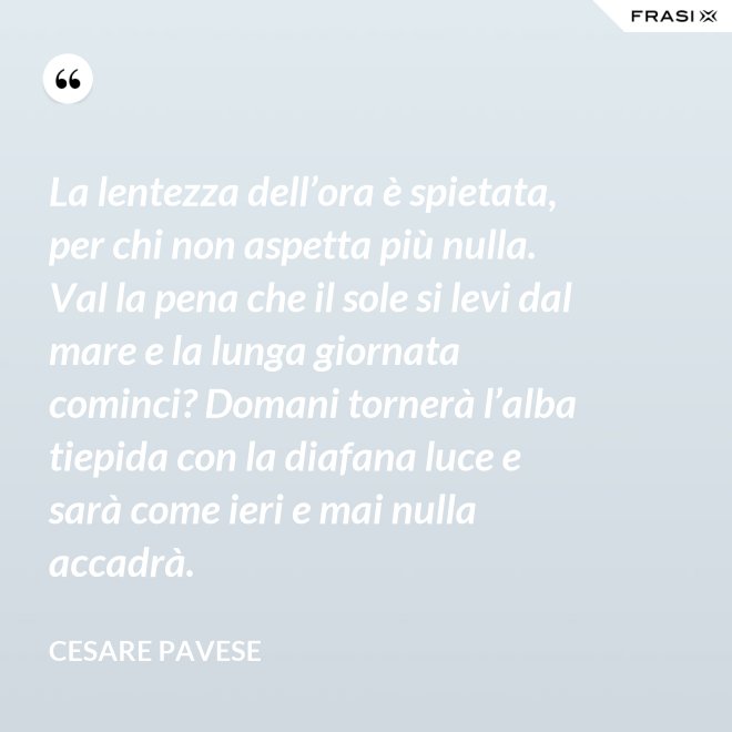 La lentezza dell’ora è spietata, per chi non aspetta più nulla. Val la pena che il sole si levi dal mare e la lunga giornata cominci? Domani tornerà l’alba tiepida con la diafana luce e sarà come ieri e mai nulla accadrà. - Cesare Pavese