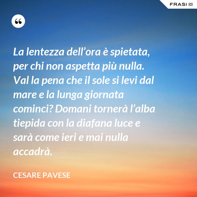 La lentezza dell’ora è spietata, per chi non aspetta più nulla. Val la pena che il sole si levi dal mare e la lunga giornata cominci? Domani tornerà l’alba tiepida con la diafana luce e sarà come ieri e mai nulla accadrà. - Cesare Pavese