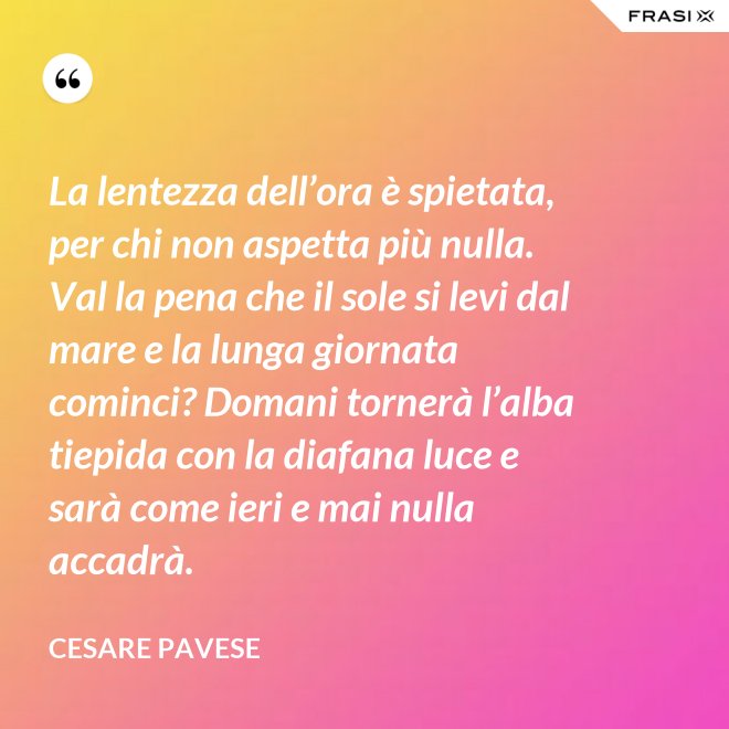 La lentezza dell’ora è spietata, per chi non aspetta più nulla. Val la pena che il sole si levi dal mare e la lunga giornata cominci? Domani tornerà l’alba tiepida con la diafana luce e sarà come ieri e mai nulla accadrà. - Cesare Pavese