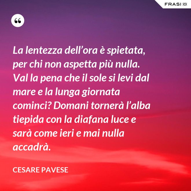 La lentezza dell’ora è spietata, per chi non aspetta più nulla. Val la pena che il sole si levi dal mare e la lunga giornata cominci? Domani tornerà l’alba tiepida con la diafana luce e sarà come ieri e mai nulla accadrà. - Cesare Pavese