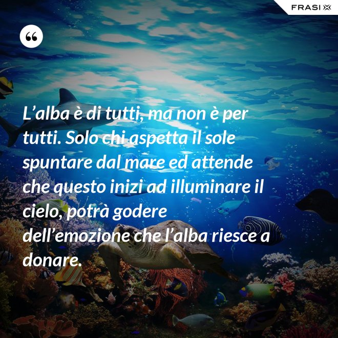 L’alba è di tutti, ma non è per tutti. Solo chi aspetta il sole spuntare dal mare ed attende che questo inizi ad illuminare il cielo, potrà godere dell’emozione che l’alba riesce a donare. - Anonimo