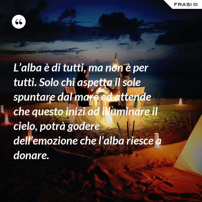 L’alba è di tutti, ma non è per tutti. Solo chi aspetta il sole spuntare dal mare ed attende che questo inizi ad illuminare il cielo, potrà godere dell’emozione che l’alba riesce a donare. - Anonimo